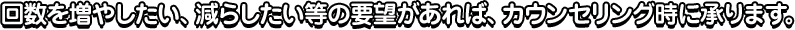 回数を増やしたい、減らしたい等の要望があれば、カウンセリング時に承ります。