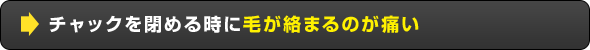 チャックを閉める時に毛が絡まるのが痛い