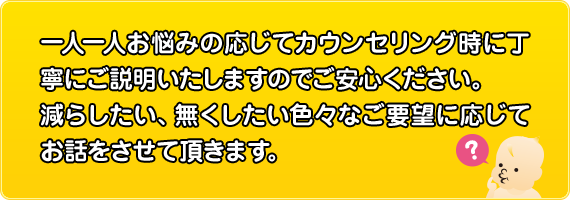 一人一人お悩みの応じてカウンセリング時に丁寧にご説明いたしますのでご安心ください。減らしたい、無くしたい色々なご要望に応じてお話をさせて頂きます。