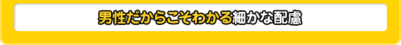 男性だからこそわかる細かな配慮