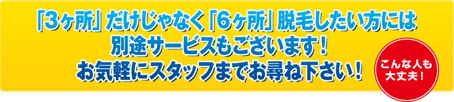 「3ヶ所」だけじゃなく「6ヶ所」脱毛したい方には別途サービスもございます！お気軽にスタッフまでお尋ね下さい！