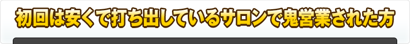 初回は安くで打ち出しているサロンで鬼営業された方