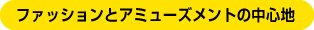 ファッションとアミューズメントの中心地