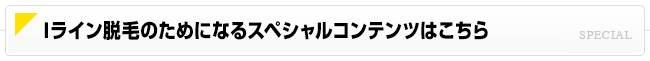 Iライン脱毛のためになるスペシャルコンテンツはこちら