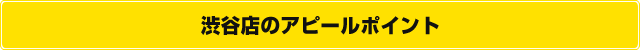 渋谷店のアピールポイント