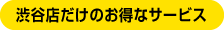 渋谷店だけのお得なサービス