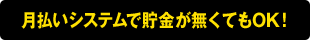 月払いシステムで貯金が無くてもOK！