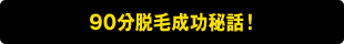 90分脱毛成功秘話！